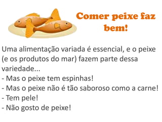 Comer peixe faz bem!Uma alimentação variada é essencial, e o peixe (e os produtos do mar) fazem parte dessa variedade...- Mas o peixe tem espinhas!- Mas o peixe não é tão saboroso como a carne!- Tem pele!- Não gosto de peixe!