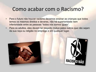 Como acabar com o Racismo?Para o futuro não houver racismo devemos ensinar as crianças que todos temos os mesmos direitos e deveres, não há superioridade nem inferioridade entre as pessoas “todos nós somos iguais”.Para os adultos, eles devem ter respeito mútuo pelos outros que não sejam da sua raça ou religião no emprego e em qualquer lugar. 
