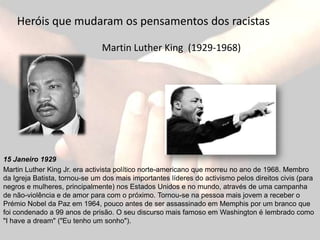 Heróis que mudaram os pensamentos dos racistasMartin Luther King  (1929-1968)15 Janeiro 1929Martin Luther King Jr. era activista político norte-americano que morreu no ano de 1968. Membro da Igreja Batista, tornou-se um dos mais importantes líderes do activismo pelos direitos civis (para negros e mulheres, principalmente) nos Estados Unidos e no mundo, através de uma campanha de não-violência e de amor para com o próximo. Tornou-se na pessoa mais jovem a receber o Prémio Nobel da Paz em 1964, pouco antes de ser assassinado em Memphis por um branco que foi condenado a 99 anos de prisão. O seu discurso mais famoso em Washington élembrado como "I have a dream" ("Eu tenho um sonho").