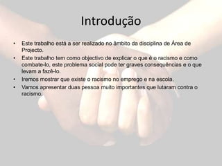 IntroduçãoEste trabalho está a ser realizado no âmbito da disciplina de Área de Projecto.Este trabalho tem como objectivo de explicar o que é o racismo e como combate-lo, este problema social pode ter graves consequências e o que levam a fazê-lo.Iremos mostrar que existe o racismo no emprego e na escola.Vamos apresentar duas pessoa muito importantes que lutaram contra o racismo.