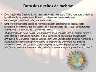 Carta dos direitos do racismoDeclaração dos Direitos do Homem, elaborada no século XVIII, consagra a ideia da igualdade de todos os seres Humano, independentemente da sua raça, religião, nacionalidade, idade ou sexo. Embora teoricamente todos os Homens fossem considerados iguais, desta igualdade foram excluídos os negros, os índios e todas  as "raças" consideradas "selvagens", "incivilizadas", "primitivas", etc."A discriminação entre seres Humanos com base em raça, cor ou origem étnica é uma ofensa à dignidade humana  e será condenada como uma negação dos princípios da Carta das Nações Unidas, com uma violação dos Direitos Humanos e liberdades fundamentais proclamadas na Declaração Universal dos Direitos Humanos, como um obstáculo para relações amigáveis e pacíficas entre as Nações, e como um fato capaz de perturbar a paz e a segurança entre os povos."