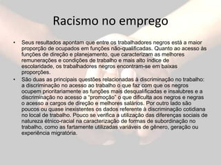 Racismo no empregoSeus resultados apontam que entre os trabalhadores negros está a maior proporção de ocupados em funções não-qualificadas. Quanto ao acesso às funções de direção e planejamento, que caracterizam as melhores remunerações e condições de trabalho e mais alto índice de escolaridade, os trabalhadores negros encontram-se em baixas proporções. São duas as principais questões relacionadas à discriminação no trabalho: a discriminação no acesso ao trabalho o que faz com que os negros ocupem prioritariamente as funções mais desqualificadas e insalubres e a discriminação no acesso a “promoção” o que dificulta aos negros e negras o acesso a cargos de direção e melhores salários. Por outro lado são poucos ou quase inexistentes os dados referente à discriminação cotidiana no local de trabalho. Pouco se verifica a utilização das diferenças sociais de natureza étnico-racial na caracterização de formas de subordinação no trabalho, como as fartamente utilizadas variáveis de gênero, geração ou experiência migratória.   