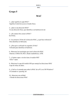 REDES 1
                                                 MAC


Grupo 5
                                                MAC

1.- ¿Qué significa la sigla MAC?
 Significa Control de acceso al medio físico.

2.- ¿Qué es una dirección MAC?
 Es una dirección física, que identifica a un hardware de red.

3.- ¿De cuántos bits consta la MAC?
De 48 bits.

4.- Los primeros 24 bits de la dirección MAC, ¿a qué hace referencia?
 Para identificar al fabricante.

5.- ¿Para qué es utilizado los segundos 24 bits?
 Utilizado para identificar al hardware.

6.- Mencione las tecnologías que usan la dirección MAC.
 Ethernet, CSMA/CD, 802.5, Redes inalámbricas, ATM.

7.- ¿Cuántas capas o niveles tiene el modelo OSI?
 Tiene 7 capas.

8.- Mencione la capa del modelo OSI que maneja las direcciones MAC
 Capa de enlace de datos.

9.- ¿Cuál es el comando para saber la MAC de tu PC en el SO Windows?
 El comando es: ipconfig /all

10.- Mencione una utilidad
- Filtrado de direcciones MAC




                                        CUESTIONARIO 4
 