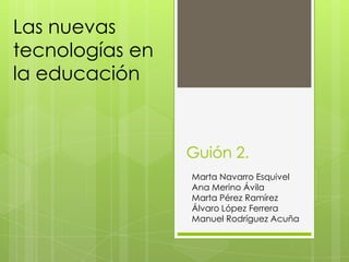 Las nuevas
tecnologías en
la educación



                 Guión 2.
                 Marta Navarro Esquivel
                 Ana Merino Ávila
                 Marta Pérez Ramírez
                 Álvaro López Ferrera
                 Manuel Rodríguez Acuña
 
