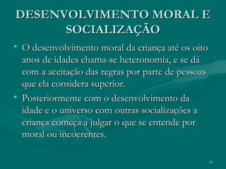 10
DESENVOLVIMENTO MORAL EDESENVOLVIMENTO MORAL E
SOCIALIZAÇÃOSOCIALIZAÇÃO
• O desenvolvimento moral da criança até os oitoO desenvolvimento moral da criança até os oito
anos de idades chama-se heteronomia, e se dáanos de idades chama-se heteronomia, e se dá
com a aceitação das regras por parte de pessoascom a aceitação das regras por parte de pessoas
que ela considera superior.que ela considera superior.
• Posteriormente com o desenvolvimento daPosteriormente com o desenvolvimento da
idade e o universo com outras socializações aidade e o universo com outras socializações a
criança começa a julgar o que se entende porcriança começa a julgar o que se entende por
moral ou incoerentes.moral ou incoerentes.
 