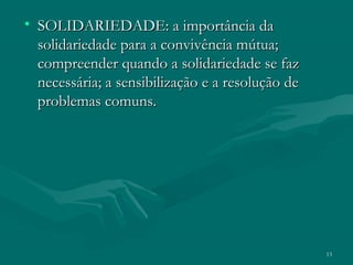 13
• SOLIDARIEDADE: a importância daSOLIDARIEDADE: a importância da
solidariedade para a convivência mútua;solidariedade para a convivência mútua;
compreender quando a solidariedade se fazcompreender quando a solidariedade se faz
necessária; a sensibilização e a resolução denecessária; a sensibilização e a resolução de
problemas comuns.problemas comuns.
 