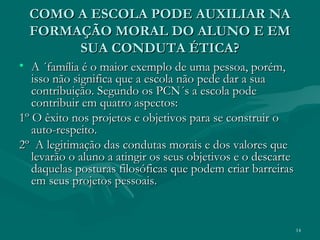 14
• A ´família é o maior exemplo de uma pessoa, porém,A ´família é o maior exemplo de uma pessoa, porém,
isso não significa que a escola não pede dar a suaisso não significa que a escola não pede dar a sua
contribuição. Segundo os PCN´s a escola podecontribuição. Segundo os PCN´s a escola pode
contribuir em quatro aspectos:contribuir em quatro aspectos:
1º O êxito nos projetos e objetivos para se construir o1º O êxito nos projetos e objetivos para se construir o
auto-respeito.auto-respeito.
2º A legitimação das condutas morais e dos valores que2º A legitimação das condutas morais e dos valores que
levarão o aluno a atingir os seus objetivos e o descartelevarão o aluno a atingir os seus objetivos e o descarte
daquelas posturas filosóficas que podem criar barreirasdaquelas posturas filosóficas que podem criar barreiras
em seus projetos pessoais.em seus projetos pessoais.
COMO A ESCOLA PODE AUXILIAR NACOMO A ESCOLA PODE AUXILIAR NA
FORMAÇÃO MORAL DO ALUNO E EMFORMAÇÃO MORAL DO ALUNO E EM
SUA CONDUTA ÉTICA?SUA CONDUTA ÉTICA?
 