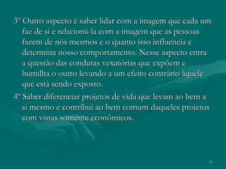 15
3º Outro aspecto é saber lidar com a imagem que cada um3º Outro aspecto é saber lidar com a imagem que cada um
faz de si e relacioná-la com a imagem que as pessoasfaz de si e relacioná-la com a imagem que as pessoas
fazem de nós mesmos e o quanto isso influencia efazem de nós mesmos e o quanto isso influencia e
determina nosso comportamento. Nesse aspecto entradetermina nosso comportamento. Nesse aspecto entra
a questão das condutas vexatórias que expõem ea questão das condutas vexatórias que expõem e
humilha o outro levando a um efeito contrário àquelehumilha o outro levando a um efeito contrário àquele
que está sendo exposto.que está sendo exposto.
4º Saber diferenciar projetos de vida que levam ao bem a4º Saber diferenciar projetos de vida que levam ao bem a
si mesmo e contribui ao bem comum daqueles projetossi mesmo e contribui ao bem comum daqueles projetos
com vistas somente econômicos.com vistas somente econômicos.
 