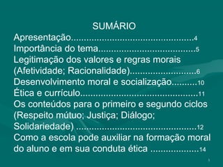 3
SUMÁRIO
Apresentação................................................4
Importância do tema......................................5
Legitimação dos valores e regras morais
(Afetividade; Racionalidade)..........................6
Desenvolvimento moral e socialização..........10
Ética e currículo..............................................11
Os conteúdos para o primeiro e segundo ciclos
(Respeito mútuo; Justiça; Diálogo;
Solidariedade) ...............................................12
Como a escola pode auxiliar na formação moral
do aluno e em sua conduta ética ...................14
 