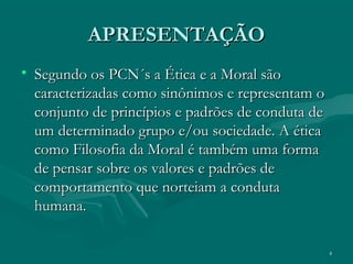 4
APRESENTAÇÃOAPRESENTAÇÃO
• Segundo os PCN´s a Ética e a Moral sãoSegundo os PCN´s a Ética e a Moral são
caracterizadas como sinônimos e representam ocaracterizadas como sinônimos e representam o
conjunto de princípios e padrões de conduta deconjunto de princípios e padrões de conduta de
um determinado grupo e/ou sociedade. A éticaum determinado grupo e/ou sociedade. A ética
como Filosofia da Moral é também uma formacomo Filosofia da Moral é também uma forma
de pensar sobre os valores e padrões dede pensar sobre os valores e padrões de
comportamento que norteiam a condutacomportamento que norteiam a conduta
humana.humana.
 