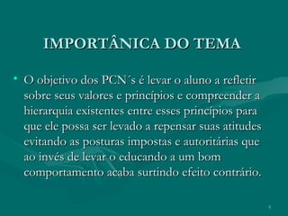 5
IMPORTÂNICA DO TEMAIMPORTÂNICA DO TEMA
• O objetivo dos PCN´s é levar o aluno a refletirO objetivo dos PCN´s é levar o aluno a refletir
sobre seus valores e princípios e compreender asobre seus valores e princípios e compreender a
hierarquia existentes entre esses princípios parahierarquia existentes entre esses princípios para
que ele possa ser levado a repensar suas atitudesque ele possa ser levado a repensar suas atitudes
evitando as posturas impostas e autoritárias queevitando as posturas impostas e autoritárias que
ao invés de levar o educando a um bomao invés de levar o educando a um bom
comportamento acaba surtindo efeito contrário.comportamento acaba surtindo efeito contrário.
 