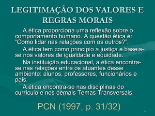 6
LEGITIMAÇÃO DOS VALORES ELEGITIMAÇÃO DOS VALORES E
REGRAS MORAISREGRAS MORAIS
A ética proporciona uma reflexão sobre oA ética proporciona uma reflexão sobre o
comportamento humano. A questão ética é:comportamento humano. A questão ética é:
“Como lidar nas relações com os outros?”.“Como lidar nas relações com os outros?”.
A ética tem como princípio a justiça e baseia-A ética tem como princípio a justiça e baseia-
se nos valores de igualdade e equidade.se nos valores de igualdade e equidade.
Na instituição educacional, a ética encontra-Na instituição educacional, a ética encontra-
se nas relações entre os atuantes dessese nas relações entre os atuantes desse
ambiente: alunos, professores, funcionários eambiente: alunos, professores, funcionários e
pais.pais.
A ética encontra-se nas disciplinas doA ética encontra-se nas disciplinas do
currículo e nos demais Temas Transversais.currículo e nos demais Temas Transversais.
 