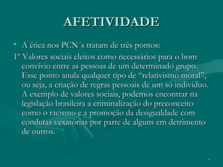 7
AFETIVIDADEAFETIVIDADE
• A ética nos PCN´s tratam de três pontos:A ética nos PCN´s tratam de três pontos:
1º Valores sociais eleitos como necessários para o bom1º Valores sociais eleitos como necessários para o bom
convívio entre as pessoas de um determinado grupo.convívio entre as pessoas de um determinado grupo.
Esse ponto anula qualquer tipo de “relativismo moral”,Esse ponto anula qualquer tipo de “relativismo moral”,
ou seja, a criação de regras pessoais de um só indivíduo.ou seja, a criação de regras pessoais de um só indivíduo.
A exemplo de valores sociais, podemos encontrar naA exemplo de valores sociais, podemos encontrar na
legislação brasileira a criminalização do preconceitolegislação brasileira a criminalização do preconceito
como o racismo e a promoção da desigualdade comcomo o racismo e a promoção da desigualdade com
condutas vexatórias por parte de alguns em detrimentocondutas vexatórias por parte de alguns em detrimento
de outros.de outros.
 