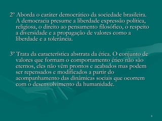 8
2º Aborda o caráter democrático da sociedade brasileira.2º Aborda o caráter democrático da sociedade brasileira.
A democracia presume a liberdade expressão política,A democracia presume a liberdade expressão política,
religiosa, o direito ao pensamento filosófico, o respeitoreligiosa, o direito ao pensamento filosófico, o respeito
a diversidade e a propagação de valores como aa diversidade e a propagação de valores como a
liberdade e a tolerância.liberdade e a tolerância.
3º Trata da característica abstrata da ética. O conjunto de3º Trata da característica abstrata da ética. O conjunto de
valores que formam o comportamento ético não sãovalores que formam o comportamento ético não são
eternos, eles não vêm prontos e acabados mas podemeternos, eles não vêm prontos e acabados mas podem
ser repensados e modificados a partir doser repensados e modificados a partir do
acompanhamento das dinâmicas sociais que ocorremacompanhamento das dinâmicas sociais que ocorrem
com o desenvolvimento da humanidade.com o desenvolvimento da humanidade.
 