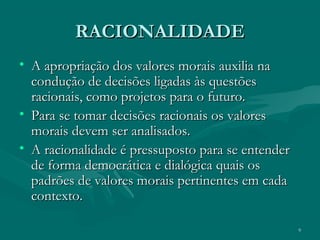 9
RACIONALIDADERACIONALIDADE
• A apropriação dos valores morais auxilia naA apropriação dos valores morais auxilia na
condução de decisões ligadas às questõescondução de decisões ligadas às questões
racionais, como projetos para o futuro.racionais, como projetos para o futuro.
• Para se tomar decisões racionais os valoresPara se tomar decisões racionais os valores
morais devem ser analisados.morais devem ser analisados.
• A racionalidade é pressuposto para se entenderA racionalidade é pressuposto para se entender
de forma democrática e dialógica quais osde forma democrática e dialógica quais os
padrões de valores morais pertinentes em cadapadrões de valores morais pertinentes em cada
contexto.contexto.
 