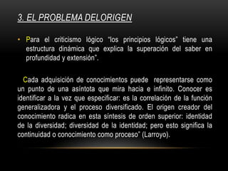 3. EL PROBLEMA DELORIGEN
• Para el criticismo lógico “los principios lógicos” tiene una
estructura dinámica que explica la superación del saber en
profundidad y extensión”.
Cada adquisición de conocimientos puede representarse como
un punto de una asíntota que mira hacia e infinito. Conocer es
identificar a la vez que especificar: es la correlación de la función
generalizadora y el proceso diversificado. El origen creador del
conocimiento radica en esta síntesis de orden superior: identidad
de la diversidad; diversidad de la identidad; pero esto significa la
continuidad o conocimiento como proceso” (Larroyo).
 