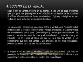 4. ESCENIA DE LA VERDAD
• Decir lo que es verdad, definirla en su esencia, a sido uno de esos problemas
que por igual han preocupado a los filósofos en la historia de la doctrinas
filosóficas. Consideraciones físicas y matemáticas, lógicas y ontológicas, se han
vertido en torno a ella con pretensiones de validez .
• Tal ha sucedido , por ejemplo, cuando se define la verdad como “la conformidad
de la cosa con la idea del entendimiento “ (verdad ontológica ) o “la conformidad
del entendimiento con la cosa “ (verdad lógica ) , en las que se establecen , de
entrada , separación entre la cosa y el entendimiento , entre la cosa y el
intelecto ; en fin , entre el objeto del que se va a decir la verdad y el
pensamiento que dirá esa verdad . Sin embargo, es un inicio equivocado,
porque “para fines de la verdad “no son dos cosas.
• El objeto lo es en tanto lo es como “objeto de conocimiento “que crea el
pensamiento. No que lo crea “materialmente “sino legalmente, conforme a sus
propias leyes; esto es referido a su validez, a la verdad lógica.
 