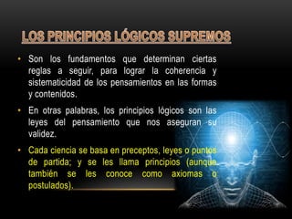 • Son los fundamentos que determinan ciertas
reglas a seguir, para lograr la coherencia y
sistematicidad de los pensamientos en las formas
y contenidos.
• En otras palabras, los principios lógicos son las
leyes del pensamiento que nos aseguran su
validez.
• Cada ciencia se basa en preceptos, leyes o puntos
de partida; y se les llama principios (aunque
también se les conoce como axiomas o
postulados).
 