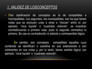1. VALIDEZ DE LOSCONCEPTOS
• Otra clasificación de conceptos es la de compatibles e
incompatibles. Los segundos, los incompatibles, son los que tienen
notas que se excluyen unas a otras o “chocan” entre sí; por
ejemplo, “roca liquida” o “cuadrado redondo”, se muestran
contradicciones a primera vista, pues lo segundo contradice lo
primero. Se cae en contradicción in adiecto o contrasentido lógico.
En cambio, son conceptos compatibles aquellos cuyo
contenido se identifican o coordina en sus extensiones o son
coherentes en sus notas y, por lo tanto, tienen sentido lógico; por
ejemplo, “roca liquida” o “cuadrado redondo”.
 
