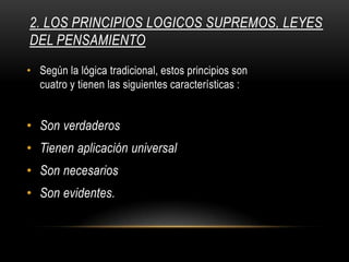 2. LOS PRINCIPIOS LOGICOS SUPREMOS, LEYES
DEL PENSAMIENTO
• Según la lógica tradicional, estos principios son
cuatro y tienen las siguientes características :
• Son verdaderos
• Tienen aplicación universal
• Son necesarios
• Son evidentes.
 