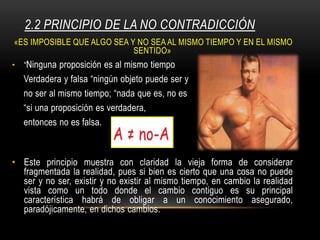 2.2 PRINCIPIO DE LA NO CONTRADICCIÓN
«ES IMPOSIBLE QUE ALGO SEA Y NO SEA AL MISMO TIEMPO Y EN EL MISMO
SENTIDO»
• “Ninguna proposición es al mismo tiempo
Verdadera y falsa “ningún objeto puede ser y
no ser al mismo tiempo; “nada que es, no es
“si una proposición es verdadera,
entonces no es falsa.
• Este principio muestra con claridad la vieja forma de considerar
fragmentada la realidad, pues si bien es cierto que una cosa no puede
ser y no ser, existir y no existir al mismo tiempo, en cambio la realidad
vista como un todo donde el cambio contiguo es su principal
característica habrá de obligar a un conocimiento asegurado,
paradójicamente, en dichos cambios.
 