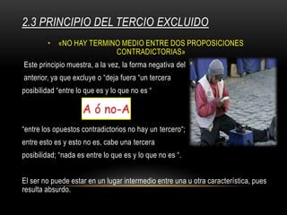 2.3 PRINCIPIO DEL TERCIO EXCLUIDO
• «NO HAY TERMINO MEDIO ENTRE DOS PROPOSICIONES
CONTRADICTORIAS»
Este principio muestra, a la vez, la forma negativa del
anterior, ya que excluye o “deja fuera “un tercera
posibilidad “entre lo que es y lo que no es “
“entre los opuestos contradictorios no hay un tercero“;
entre esto es y esto no es, cabe una tercera
posibilidad; “nada es entre lo que es y lo que no es “.
El ser no puede estar en un lugar intermedio entre una u otra característica, pues
resulta absurdo.
 