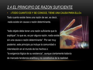 2.4 EL PRINCIPIO DE RAZON SUFICIENTE
• «TODO CUANTO ES Y SE CONOCE, TIENE UNA CAUSA PARA ELLO»
Todo cuanto existe tiene una razón de ser, es decir,
nada existe sin causa o razón determinante.
“todo objeto debe tener una razón suficiente que lo
explique”; lo que es, es por alguna razón; nada existe
sin una causa o razón determinante”· Por ser muy
posterior, este principio ya incluye la comunidad o
interrelación en el mundo de los hechos o
“la exigencia lógica de su existencia”, aunque ciertamente todavía
de marcada tendencia analítica y no constitutiva de la realidad.
 