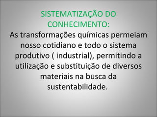 SISTEMATIZAÇÃO DO
CONHECIMENTO:
As transformações químicas permeiam
nosso cotidiano e todo o sistema
produtivo ( industrial), permitindo a
utilização e substituição de diversos
materiais na busca da
sustentabilidade.
 