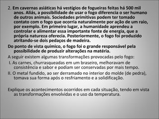 2. Em cavernas asiáticas há vestígios de fogueiras feitas há 500 mil
anos. Aliás, a possibilidade de usar o fogo diferencia o ser humano
de outros animais. Sociedades primitivas podem ter tomado
contato com o fogo que ocorria naturalmente por ação de um raio,
por exemplo. Em primeiro lugar, a humanidade aprendeu a
controlar e alimentar essa importante fonte de energia, que a
própria natureza oferecia. Posteriormente, o fogo foi produzido
atritando-se dois pedaços de madeira.
Do ponto de vista químico, o fogo foi o grande responsável pela
possibilidade de produzir alterações na matéria.
A seguir existem algumas transformações provocadas pelo fogo:
I. As carnes, churrasqueadas em um braseiro, melhoravam de
consistência e sabor e podiam ser conservadas por mais tempo.
II. O metal fundido, ao ser derramado no interior do molde (de pedra),
tomava sua forma após o resfriamento e a solidificação.
Explique os acontecimentos ocorridos em cada situação, tendo em vista
as transformações envolvidas e o uso da temperatura.
 
