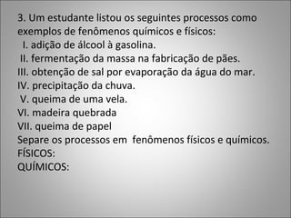 3. Um estudante listou os seguintes processos como
exemplos de fenômenos químicos e físicos:
I. adição de álcool à gasolina.
II. fermentação da massa na fabricação de pães.
III. obtenção de sal por evaporação da água do mar.
IV. precipitação da chuva.
V. queima de uma vela.
VI. madeira quebrada
VII. queima de papel
Separe os processos em fenômenos físicos e químicos.
FÍSICOS:
QUÍMICOS:
 