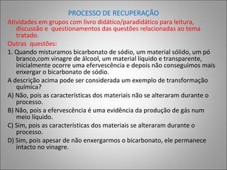 PROCESSO DE RECUPERAÇÃO
Atividades em grupos com livro didático/paradidático para leitura,
discussão e questionamentos das questões relacionadas ao tema
tratado.
Outras questões:
1. Quando misturamos bicarbonato de sódio, um material sólido, um pó
branco,com vinagre de álcool, um material líquido e transparente,
inicialmente ocorre uma efervescência e depois não conseguimos mais
enxergar o bicarbonato de sódio.
A descrição acima pode ser considerada um exemplo de transformação
química?
A) Não, pois as características dos materiais não se alteraram durante o
processo.
B) Não, pois a efervescência é uma evidência da produção de gás num
meio líquido.
C) Sim, pois as características dos materiais se alteraram durante o
processo.
D) Sim, pois apesar de não enxergarmos o bicarbonato, ele permanece
intacto no vinagre.
 