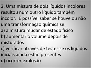 2. Uma mistura de dois líquidos incolores
resultou num outro líquido também
incolor. É possível saber se houve ou não
uma transformação química se:
a) a mistura mudar de estado físico
b) aumentar o volume depois de
misturados
c) verificar através de testes se os líquidos
iniciais ainda estão presentes
d) ocorrer explosão
 