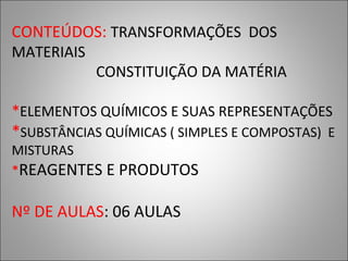CONTEÚDOS: TRANSFORMAÇÕES DOS
MATERIAIS
CONSTITUIÇÃO DA MATÉRIA
*ELEMENTOS QUÍMICOS E SUAS REPRESENTAÇÕES
*SUBSTÂNCIAS QUÍMICAS ( SIMPLES E COMPOSTAS) E
MISTURAS
*REAGENTES E PRODUTOS
Nº DE AULAS: 06 AULAS
 