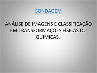 SONDAGEM
ANÁLISE DE IMAGENS E CLASSIFICAÇÃO
EM TRANSFORMAÇÕES FÍSICAS OU
QUIMICAS.
 