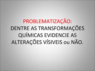 PROBLEMATIZAÇÃO:
DENTRE AS TRANSFORMAÇÕES
QUÍMICAS EVIDENCIE AS
ALTERAÇÕES VÍSIVEIS ou NÃO.
 