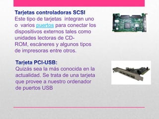 Este tipo de tarjetas integran uno
o varios puertos para conectar los
dispositivos externos tales como
unidades lectoras de CDROM, escáneres y algunos tipos
de impresoras entre otros.

Quizás sea la más conocida en la
actualidad. Se trata de una tarjeta
que provee a nuestro ordenador
de puertos USB

 