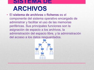 • El sistema de archivos o ficheros es el
componente del sistema operativo encargado de
administrar y facilitar el uso de las memorias
periféricas. Sus principales funciones son la
asignación de espacio a los archivos, la
administración del espacio libre, y la administración
del acceso a los datos resguardados.

 