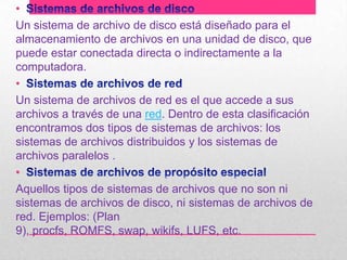 •
Un sistema de archivo de disco está diseñado para el
almacenamiento de archivos en una unidad de disco, que
puede estar conectada directa o indirectamente a la
computadora.
•
Un sistema de archivos de red es el que accede a sus
archivos a través de una red. Dentro de esta clasificación
encontramos dos tipos de sistemas de archivos: los
sistemas de archivos distribuidos y los sistemas de
archivos paralelos .
•
Aquellos tipos de sistemas de archivos que no son ni
sistemas de archivos de disco, ni sistemas de archivos de
red. Ejemplos: (Plan
9), procfs, ROMFS, swap, wikifs, LUFS, etc.

 