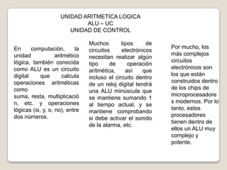 UNIDAD ARITMETICA LOGICA
ALU – UC
UNIDAD DE CONTROL
En
computación,
la
unidad
aritmético
lógica, también conocida
como ALU es un circuito
digital
que
calcula
operaciones aritméticas
como
suma, resta, multiplicació
n, etc. y operaciones
lógicas (si, y, o, no), entre
dos números.

Muchos
tipos
de
circuitos
electrónicos
necesitan realizar algún
tipo
de
operación
aritmética,
así
que
incluso el circuito dentro
de un reloj digital tendrá
una ALU minúscula que
se mantiene sumando 1
al tiempo actual, y se
mantiene comprobando
si debe activar el sonido
de la alarma, etc.

Por mucho, los
más complejos
circuitos
electrónicos son
los que están
construidos dentro
de los chips de
microprocesadore
s modernos. Por lo
tanto, estos
procesadores
tienen dentro de
ellos un ALU muy
complejo y
potente.

 