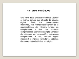 SISTEMAS NUMÉRICOS

Una ALU debe procesar números usando
el mismo formato que el resto del circuito
digital.
Para
los
procesadores
modernos, este formato casi siempre es la
representación del número binario de
complemento a dos. Las primeras
computadoras usaron una amplia variedad
de sistemas de numeración, incluyendo
complemento a uno, formato signomagnitud, e incluso verdaderos sistemas
decimales, con diez tubos por dígito.

 