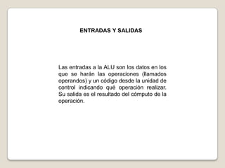 ENTRADAS Y SALIDAS

Las entradas a la ALU son los datos en los
que se harán las operaciones (llamados
operandos) y un código desde la unidad de
control indicando qué operación realizar.
Su salida es el resultado del cómputo de la
operación.

 