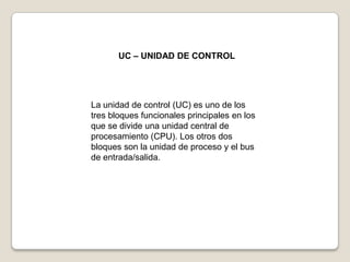 UC – UNIDAD DE CONTROL

La unidad de control (UC) es uno de los
tres bloques funcionales principales en los
que se divide una unidad central de
procesamiento (CPU). Los otros dos
bloques son la unidad de proceso y el bus
de entrada/salida.

 