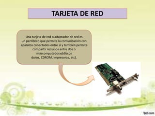 TARJETA DE RED
Una tarjeta de red o adaptador de red es
un periférico que permite la comunicación con
aparatos conectados entre sí y también permite
compartir recursos entre dos o
máscomputadoras(discos
duros, CDROM, impresoras, etc).

 