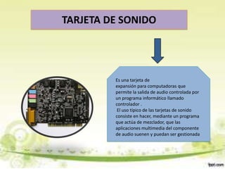 TARJETA DE SONIDO

Es una tarjeta de
expansión para computadoras que
permite la salida de audio controlada por
un programa informático llamado
controlador .
El uso típico de las tarjetas de sonido
consiste en hacer, mediante un programa
que actúa de mezclador, que las
aplicaciones multimedia del componente
de audio suenen y puedan ser gestionada

 