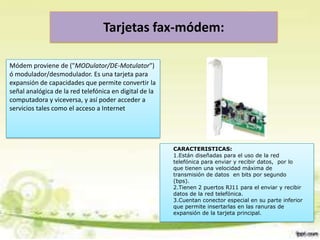 Tarjetas fax-módem:
Módem proviene de ("MODulator/DE-Motulator")
ó modulador/desmodulador. Es una tarjeta para
expansión de capacidades que permite convertir la
señal analógica de la red telefónica en digital de la
computadora y viceversa, y así poder acceder a
servicios tales como el acceso a Internet

CARACTERISTICAS:
1.Están diseñadas para el uso de la red
telefónica para enviar y recibir datos, por lo
que tienen una velocidad máxima de
transmisión de datos en bits por segundo
(bps).
2.Tienen 2 puertos RJ11 para el enviar y recibir
datos de la red telefónica.
3.Cuentan conector especial en su parte inferior
que permite insertarlas en las ranuras de
expansión de la tarjeta principal.

 