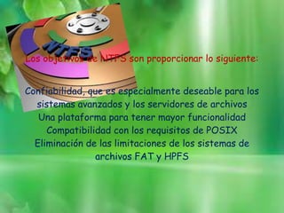 Los objetivos de NTFS son proporcionar lo siguiente:
Confiabilidad, que es especialmente deseable para los
sistemas avanzados y los servidores de archivos
Una plataforma para tener mayor funcionalidad
Compatibilidad con los requisitos de POSIX
Eliminación de las limitaciones de los sistemas de
archivos FAT y HPFS

 