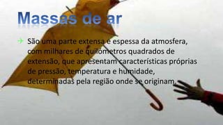  São uma parte extensa e espessa da atmosfera,
com milhares de quilómetros quadrados de
extensão, que apresentam características próprias
de pressão, temperatura e humidade,
determinadas pela região onde se originam.
 