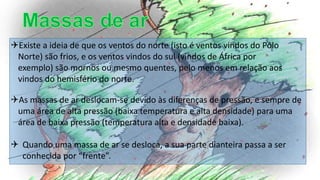 As massas de ar deslocam-se devido às diferenças de pressão, e sempre de
uma área de alta pressão (baixa temperatura e alta densidade) para uma
área de baixa pressão (temperatura alta e densidade baixa).
 Quando uma massa de ar se desloca, a sua parte dianteira passa a ser
conhecida por “frente”.
Existe a ideia de que os ventos do norte (isto é ventos vindos do Pólo
Norte) são frios, e os ventos vindos do sul (vindos de África por
exemplo) são mornos ou mesmo quentes, pelo menos em relação aos
vindos do hemisfério do norte.
 