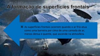  As superfícies frontais ocorrem quando o ar frio atua
como uma barreira por cima de uma camada de ar,
menos densa e quente, que ascende na atmosfera.
 