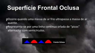 Superfície Frontal Oclusa
╔Ocorre quando uma massa de ar frio ultrapassa a massa de ar
quente.
╔Representa-se por uma linha contínua orlada de “picos”
alternados com semicírculos.
 